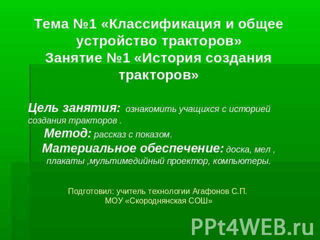 Тема №1 «Классификация и общее устройство тракторов»Занятие №1 «История создания тракторов» Цель занятия: ознакомить учащихся с историей создания тракторов .Метод: рассказ с показом.Материальное обеспечение: доска, мел ,плакаты ,мультимедийный проек…