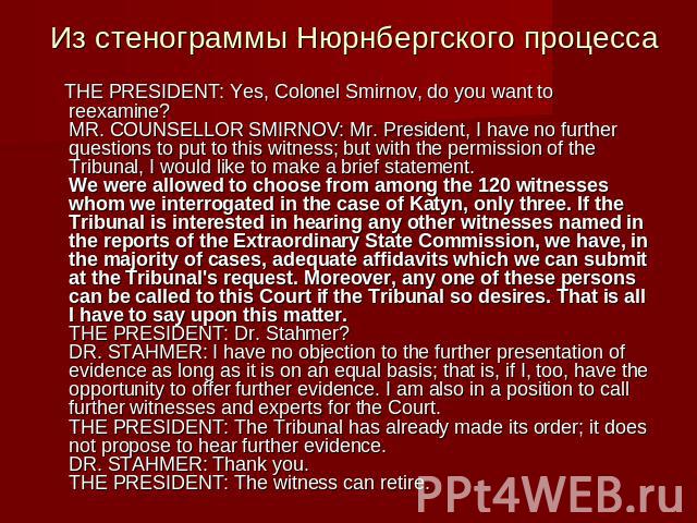 Из стенограммы Нюрнбергского процесса THE PRESIDENT: Yes, Colonel Smirnov, do you want to reexamine?MR. COUNSELLOR SMIRNOV: Mr. President, I have no further questions to put to this witness; but with the permission of the Tribunal, I would like to m…