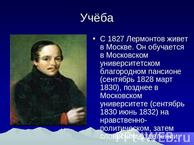 Учёба С 1827 Лермонтов живет в Москве. Он обучается в Московском университетском благородном пансионе (сентябрь 1828 март 1830), позднее в Московском университете (сентябрь 1830 июнь 1832) на нравственно-политическом, затем словесном отделении.