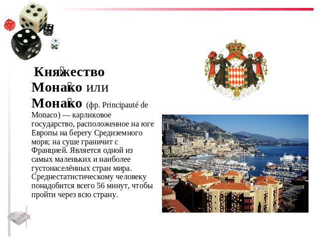 Княжество Монако или Монако (фр. Principauté de Monaco) — карликовое государство, расположенное на юге Европы на берегу Средиземного моря; на суше граничит с Францией. Является одной из самых маленьких и наиболее густонаселённых стран мира. Среднест…