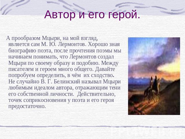 Автор и его герой.    А прообразом Мцыри, на мой взгляд, является сам М. Ю. Лермонтов. Хорошо зная биографию поэта, после прочтения поэмы мы начинаем понимать, что Лермонтов создал Мцыри по своему образу и подобию. Между писателем и героем много общ…