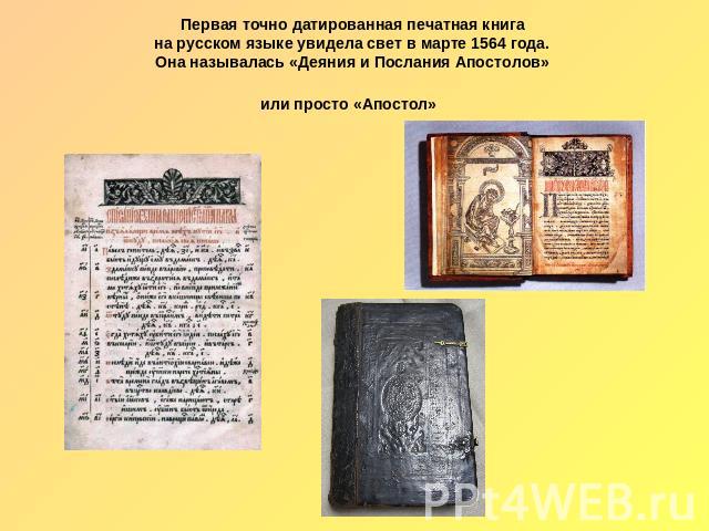 Первая точно датированная печатная книга на русском языке увидела свет в марте 1564 года. Она называлась «Деяния и Послания Апостолов» или просто «Апостол»