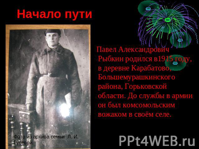 Начало пути Павел Александрович Рыбкин родился в1915 году, в деревне Карабатово, Большемурашкинского района, Горьковской области. До службы в армии он был комсомольским вожаком в своём селе.