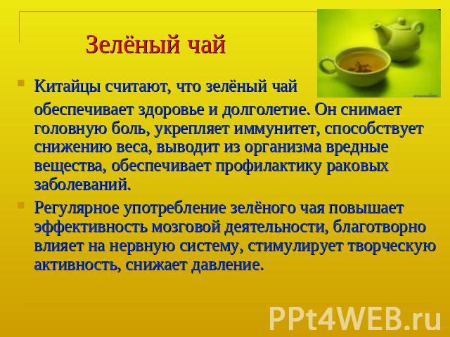Зелёный чай Китайцы считают, что зелёный чай обеспечивает здоровье и долголетие. Он снимает головную боль, укрепляет иммунитет, способствует снижению веса, выводит из организма вредные вещества, обеспечивает профилактику раковых заболеваний.Регулярн…