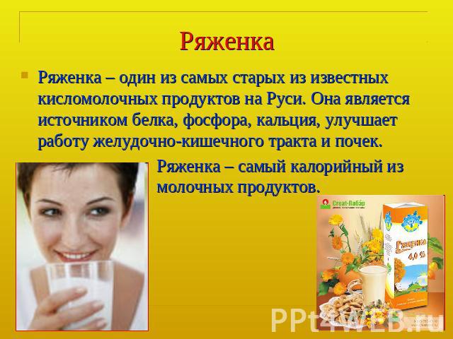 Ряженка Ряженка – один из самых старых из известных кисломолочных продуктов на Руси. Она является источником белка, фосфора, кальция, улучшает работу желудочно-кишечного тракта и почек.Ряженка – самый калорийный из молочных продуктов.