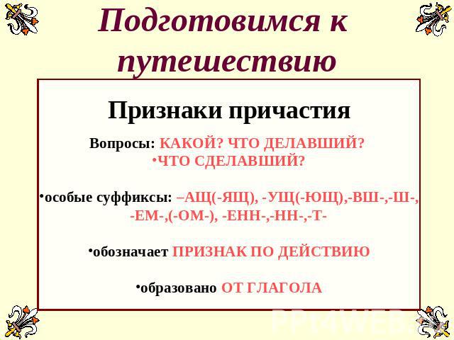 Подготовимся к путешествию Признаки причастияВопросы: КАКОЙ? ЧТО ДЕЛАВШИЙ? ЧТО СДЕЛАВШИЙ?особые суффиксы: –АЩ(-ЯЩ), -УЩ(-ЮЩ),-ВШ-,-Ш-,-ЕМ-,(-ОМ-), -ЕНН-,-НН-,-Т-обозначает ПРИЗНАК ПО ДЕЙСТВИЮобразовано ОТ ГЛАГОЛА