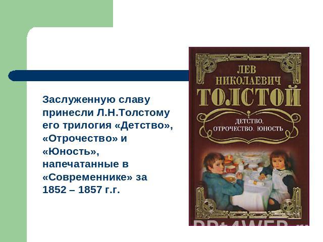 Заслуженную славу принесли Л.Н.Толстому его трилогия «Детство», «Отрочество» и «Юность», напечатанные в «Современнике» за 1852 – 1857 г.г.