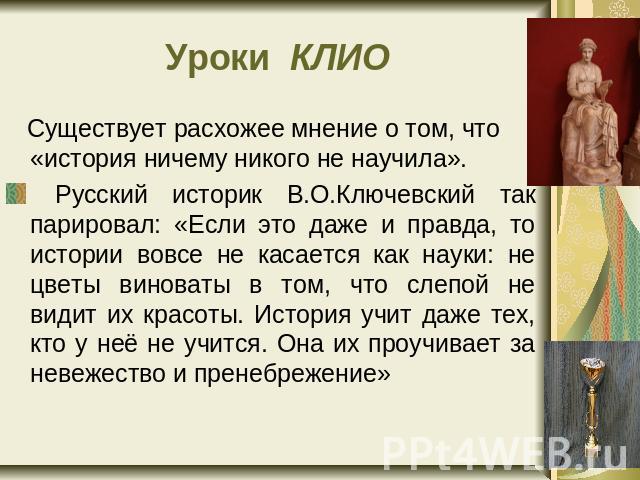 Уроки КЛИО Существует расхожее мнение о том, что «история ничему никого не научила». Русский историк В.О.Ключевский так парировал: «Если это даже и правда, то истории вовсе не касается как науки: не цветы виноваты в том, что слепой не видит их красо…