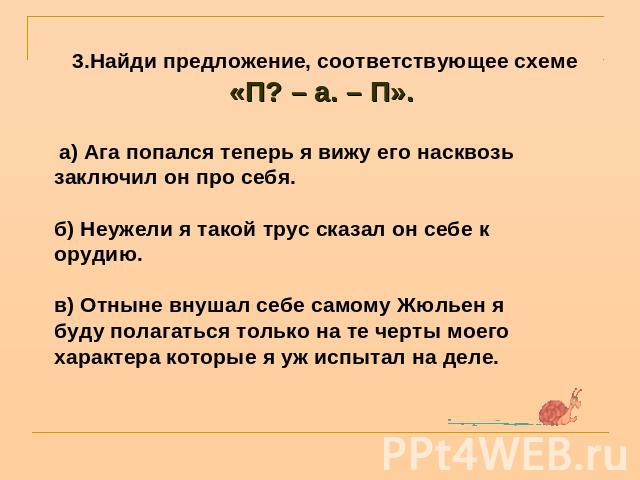 3.Найди предложение, соответствующее схеме «П? – а. – П».  а) Ага попался теперь я вижу его насквозь заключил он про себя.б) Неужели я такой трус сказал он себе к орудию.в) Отныне внушал себе самому Жюльен я буду полагаться только на те черты моего …