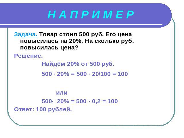 Н А П Р И М Е Р Задача. Товар стоил 500 руб. Его цена повысилась на 20%. На сколько руб. повысилась цена?Решение. Найдём 20% от 500 руб. 500 · 20% = 500 · 20/100 = 100 или 500∙ 20% = 500 · 0,2 = 100Ответ: 100 рублей.