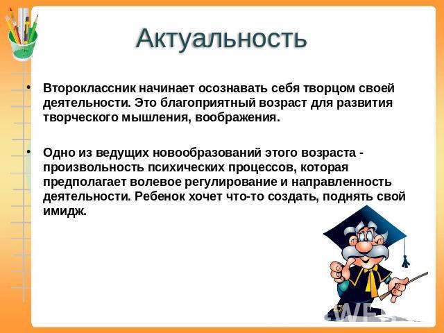 Актуальность Второклассник начинает осознавать себя творцом своей деятельности. Это благоприятный возраст для развития творческого мышления, воображения. Одно из ведущих новообразований этого возраста - произвольность психических процессов, которая …