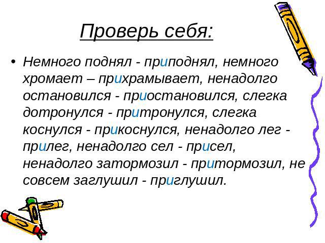 Проверь себя: Немного поднял - приподнял, немного хромает – прихрамывает, ненадолго остановился - приостановился, слегка дотронулся - притронулся, слегка коснулся - прикоснулся, ненадолго лег - прилег, ненадолго сел - присел, ненадолго затормозил - …