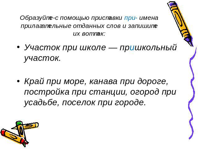 Образуйте-с помощью приставки при- имена прилагательные от данных слов и запишите их вот так: Участок при школе — пришкольный участок. Край при море, канава при дороге, постройка при станции, огород при усадьбе, поселок при городе.