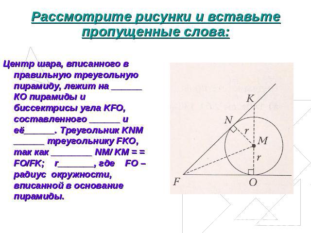 Рассмотрите рисунки и вставьте пропущенные слова: Центр шара, вписанного в правильную треугольную пирамиду, лежит на ______ КО пирамиды и биссектрисы угла KFO, составленного ______ и её______. Треугольник KNM ______ треугольнику FKO, так как _______…