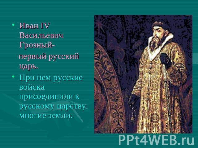 Иван IV Васильевич Грозный- первый русский царь.При нем русские войска присоединили к русскому царству многие земли.