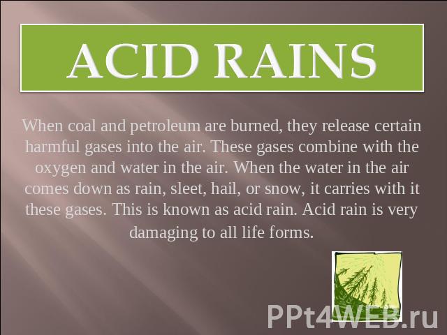 Acid rains When coal and petroleum are burned, they release certain harmful gases into the air. These gases combine with the oxygen and water in the air. When the water in the air comes down as rain, sleet, hail, or snow, it carries with it these ga…