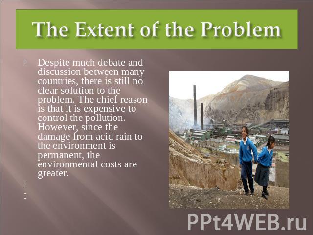The Extent of the Problem Despite much debate and discussion between many countries, there is still no clear solution to the problem. The chief reason is that it is expensive to control the pollution. However, since the damage from acid rain to the …