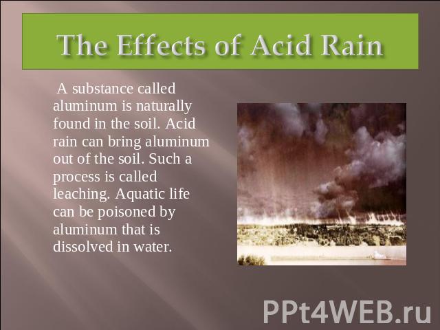 The Effects of Acid Rain A substance called aluminum is naturally found in the soil. Acid rain can bring aluminum out of the soil. Such a process is called leaching. Aquatic life can be poisoned by aluminum that is dissolved in water.