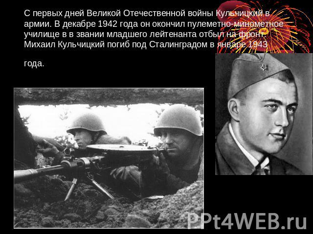 С первых дней Великой Отечественной войны Кульчицкий в армии. В декабре 1942 года он окончил пулеметно-минометное училище в в звании младшего лейтенанта отбыл на фронт.Михаил Кульчицкий погиб под Сталинградом в январе 1943 года.