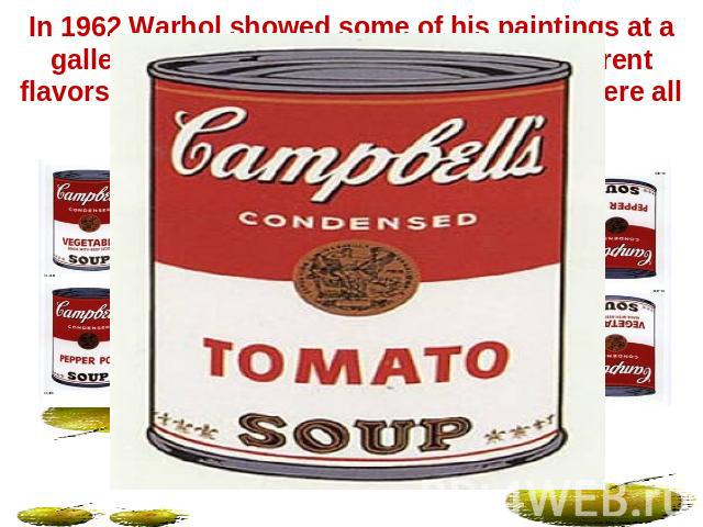 In 1962 Warhol showed some of his paintings at a gallery. He had painted 32 pictures of different flavors of Campbell's soup. The soup cans were all painted in the same flat style.