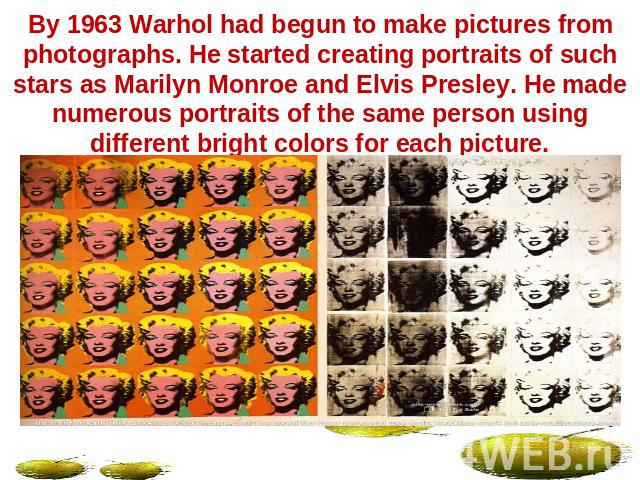By 1963 Warhol had begun to make pictures from photographs. He started creating portraits of such stars as Marilyn Monroe and Elvis Presley. He made numerous portraits of the same person using different bright colors for each picture.