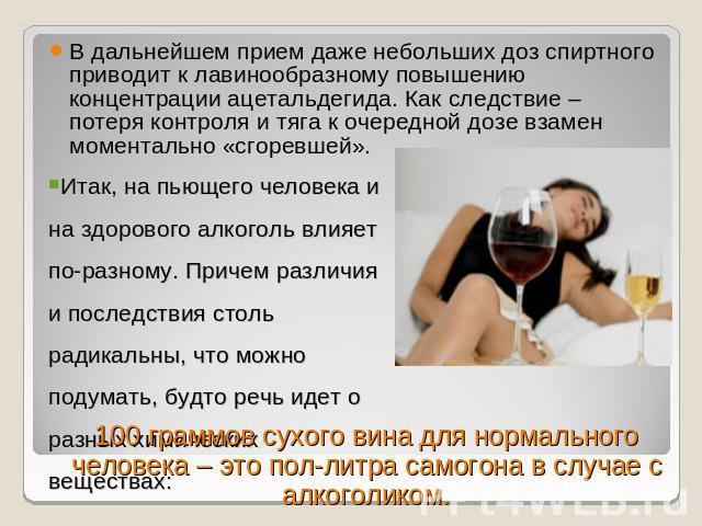В дальнейшем прием даже небольших доз спиртного приводит к лавинообразному повышению концентрации ацетальдегида. Как следствие – потеря контроля и тяга к очередной дозе взамен моментально «сгоревшей». Итак, на пьющего человека и на здорового алкогол…