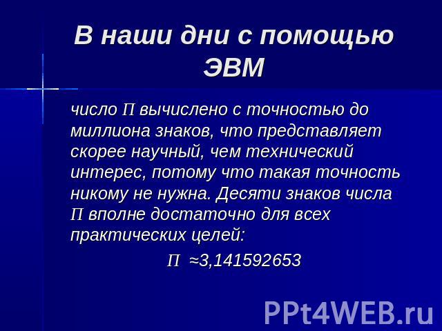 В наши дни с помощью ЭВМ число П вычислено с точностью до миллиона знаков, что представляет скорее научный, чем технический интерес, потому что такая точность никому не нужна. Десяти знаков числа П вполне достаточно для всех практических целей:П ≈3,…