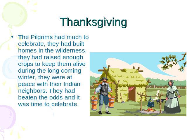 Thanksgiving The Pilgrims had much to celebrate, they had built homes in the wilderness, they had raised enough crops to keep them alive during the long coming winter, they were at peace with their Indian neighbors. They had beaten the odds and it w…