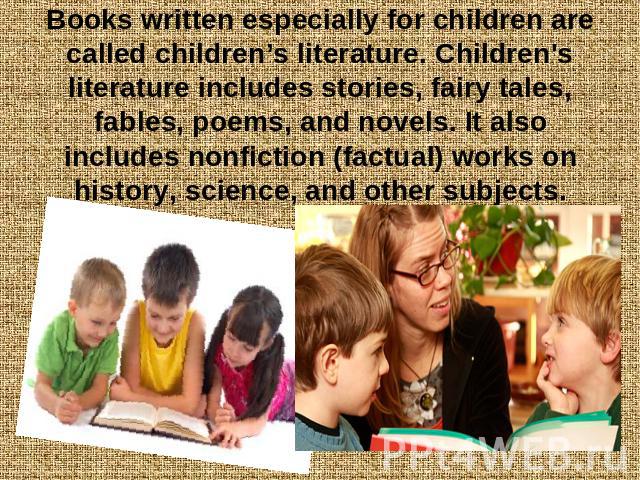 Books written especially for children are called children’s literature. Children's literature includes stories, fairy tales, fables, poems, and novels. It also includes nonfiction (factual) works on history, science, and other subjects.