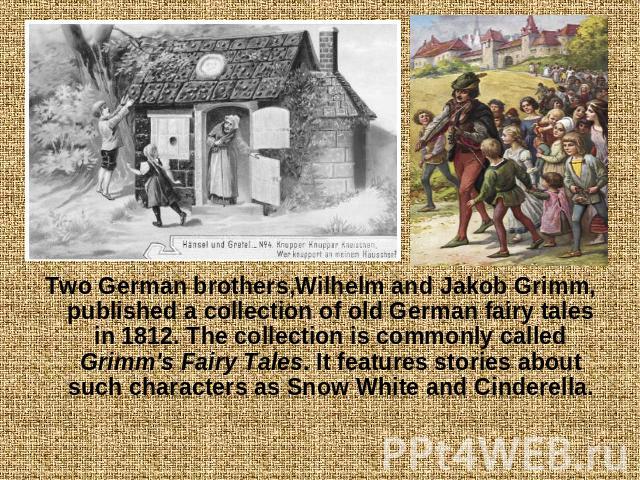 Two German brothers,Wilhelm and Jakob Grimm, published a collection of old German fairy tales in 1812. The collection is commonly called Grimm's Fairy Tales. It features stories about such characters as Snow White and Cinderella.