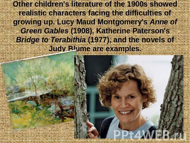 Other children's literature of the 1900s showed realistic characters facing the difficulties of growing up. Lucy Maud Montgomery's Anne of Green Gables (1908), Katherine Paterson's Bridge to Terabithia (1977), and the novels of Judy Blume are examples.