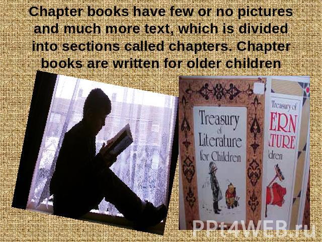 Chapter books have few or no pictures and much more text, which is divided into sections called chapters. Chapter books are written for older children