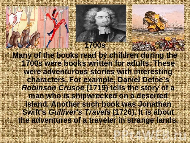 1700sMany of the books read by children during the 1700s were books written for adults. These were adventurous stories with interesting characters. For example, Daniel Defoe's Robinson Crusoe (1719) tells the story of a man who is shipwrecked on a d…