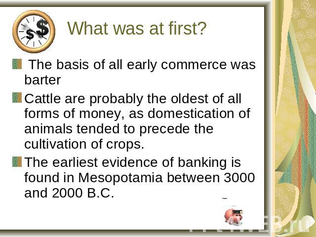 What was at first? The basis of all early commerce was barterCattle are probably the oldest of all forms of money, as domestication of animals tended to precede the cultivation of crops.The earliest evidence of banking is found in Mesopotamia betwee…