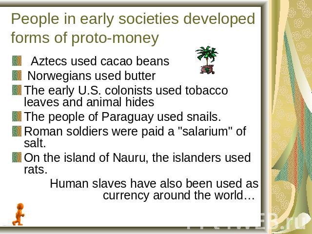 People in early societies developed forms of proto-money Aztecs used cacao beans Norwegians used butterThe early U.S. colonists used tobacco leaves and animal hidesThe people of Paraguay used snails.Roman soldiers were paid a 