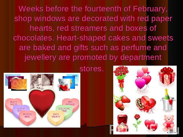 Weeks before the fourteenth of February, shop windows are decorated with red paper hearts, red streamers and boxes of chocolates. Heart-shaped cakes and sweets are baked and gifts such as perfume and jewellery are promoted by department stores.
