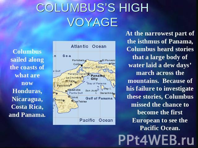 COLUMBUS’S HIGH VOYAGE Columbus sailed along the coasts of what are now Honduras, Nicaragua, Costa Rica, and Panama. At the narrowest part of the isthmus of Panama, Columbus heard stories that a large body of water laid a dew days’ march across the …