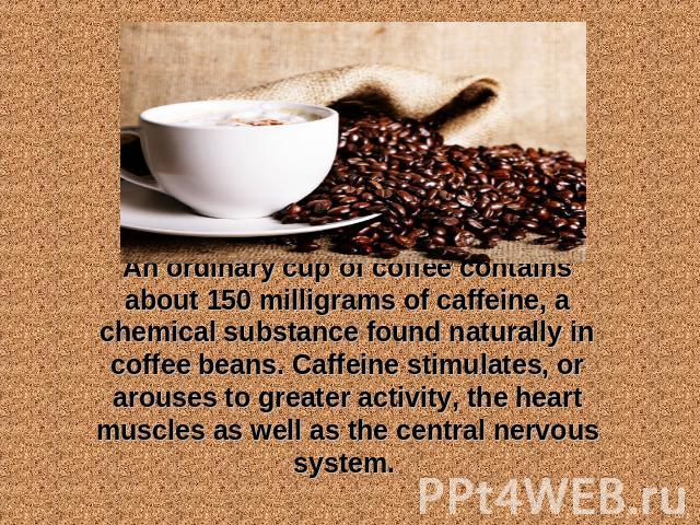 An ordinary cup of coffee contains about 150 milligrams of caffeine, a chemical substance found naturally in coffee beans. Caffeine stimulates, or arouses to greater activity, the heart muscles as well as the central nervous system.