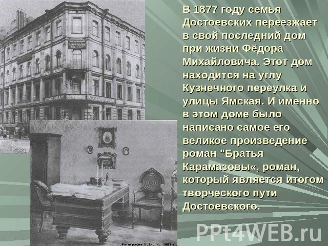 В 1877 году семья Достоевских переезжает в свой последний дом при жизни Фёдора Михайловича. Этот дом находится на углу Кузнечного переулка и улицы Ямская. И именно в этом доме было написано самое его великое произведение роман 
