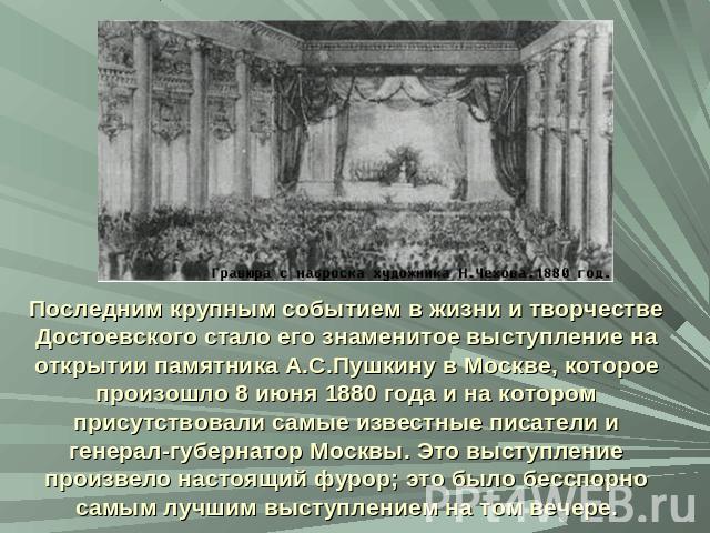 Последним крупным событием в жизни и творчестве Достоевского стало его знаменитое выступление на открытии памятника А.С.Пушкину в Москве, которое произошло 8 июня 1880 года и на котором присутствовали самые известные писатели и генерал-губернатор Мо…