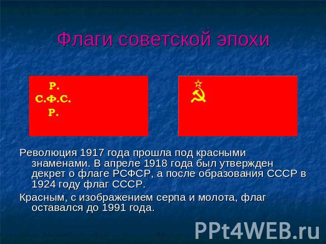 Флаги советской эпохи Революция 1917 года прошла под красными знаменами. В апреле 1918 года был утвержден декрет о флаге РСФСР, а после образования СССР в 1924 году флаг СССР.Красным, с изображением серпа и молота, флаг оставался до 1991 года.