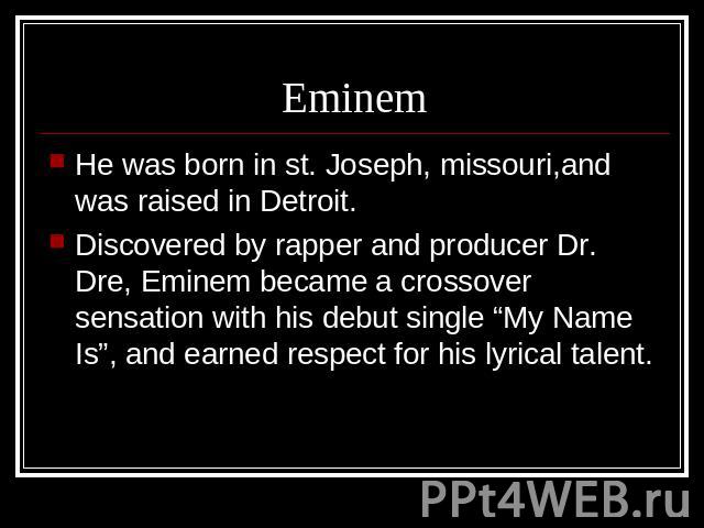 Eminem He was born in st. Joseph, missouri,and was raised in Detroit.Discovered by rapper and producer Dr. Dre, Eminem became a crossover sensation with his debut single “My Name Is”, and earned respect for his lyrical talent.