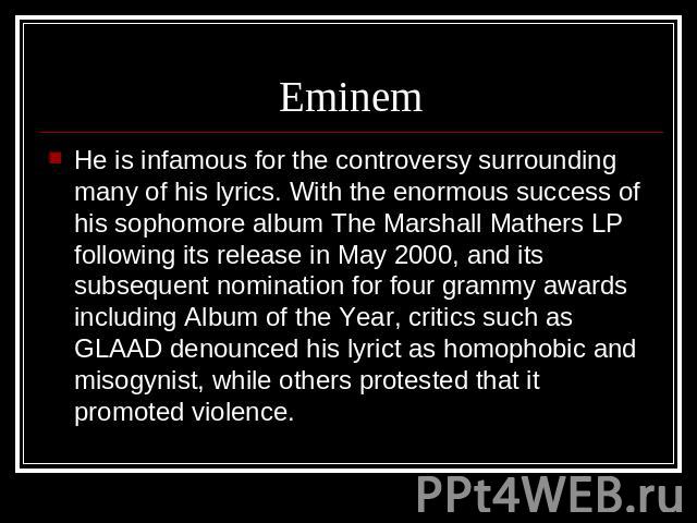 Eminem He is infamous for the controversy surrounding many of his lyrics. With the enormous success of his sophomore album The Marshall Mathers LP following its release in May 2000, and its subsequent nomination for four grammy awards including Albu…