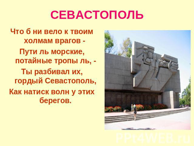 СЕВАСТОПОЛЬ Что б ни вело к твоим холмам врагов - Пути ль морские, потайные тропы ль, - Ты разбивал их, гордый Севастополь,Как натиск волн у этих берегов.