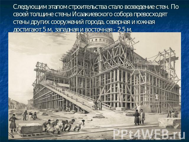 Следующим этапом строительства стало возведение стен. По своей толщине стены Исаакиевского собора превосходят стены других сооружений города, северная и южная достигают 5 м, западная и восточная - 2,5 м.