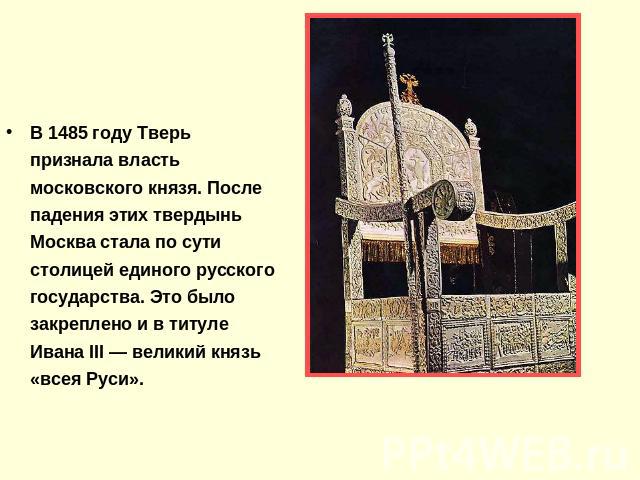 В 1485 году Тверь признала власть московского князя. После падения этих твердынь Москва стала по сути столицей единого русского государства. Это было закреплено и в титуле Ивана III — великий князь «всея Руси».