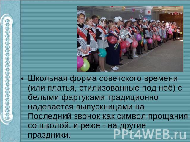 Школьная форма советского времени (или платья, стилизованные под неё) с белыми фартуками традиционно надевается выпускницами на Последний звонок как символ прощания со школой, и реже - на другие праздники.