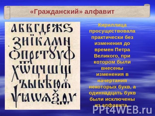 «Гражданский» алфавит Кириллица просуществовала практически без изменения до времен Петра Великого, при котором были внесены изменения в начертания некоторых букв, а одиннадцать букв были исключены из алфавита.