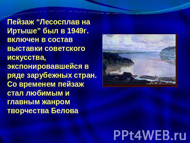 Пейзаж “Лесосплав на Иртыше” был в 1949г. включен в состав выставки советского искусства, экспонировавшейся в ряде зарубежных стран. Со временем пейзаж стал любимым и главным жанром творчества Белова