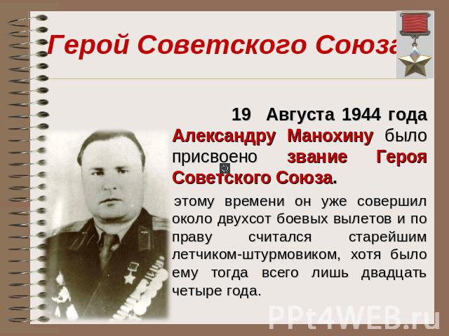 Герой Советского Союза 19 Августа 1944 года Александру Манохину было присвоено звание Героя Советского Союза. К этому времени он уже совершил около двухсот боевых вылетов и по праву считался старейшим летчиком-штурмовиком, хотя было ему тогда всего …